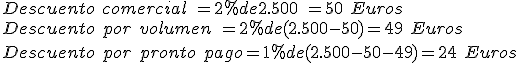 Descuento comercial dos puntos dos por ciento de dos mil quinientos igual a cincuenta euros.Descuento por volumen dos puntos dos por ciento de abre paréntesis dos mil quinientos menos cincuenta cierra paréntesis igual a cuarenta y nueve euros, descuento por pronto pago dos puntos uno por ciento de abre paréntesis dos mil quinientos menos cincuenta menos cuarenta y nueve cierra paréntesis igual a veinticuatro euros.